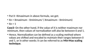 • Put X =Xmaximum in above formula, we get;
• Xn = Xmaximum - Xminimum/ ( Xmaximum - Xminimum)
• Xn = 1
Case3- On the other hand, if the value of X is neither maximum nor
minimum, then values of normalization will also be between 0 and 1.
• Hence, Normalization can be defined as a scaling method where
values are shifted and rescaled to maintain their ranges between 0
and 1, or in other words; it can be referred to as Min-Max scaling
technique.
 