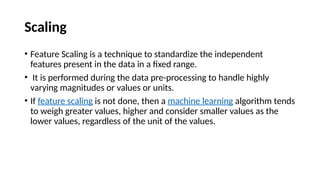 Scaling
• Feature Scaling is a technique to standardize the independent
features present in the data in a fixed range.
• It is performed during the data pre-processing to handle highly
varying magnitudes or values or units.
• If feature scaling is not done, then a machine learning algorithm tends
to weigh greater values, higher and consider smaller values as the
lower values, regardless of the unit of the values.
 