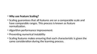 • Why use Feature Scaling?
• Scaling guarantees that all features are on a comparable scale and
have comparable ranges. This process is known as feature
normalization.
• Algorithm performance improvement:
• Preventing numerical instability
• Scaling features makes ensuring that each characteristic is given the
same consideration during the learning process.
 