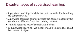 Disadvantages of supervised learning:
• Supervised learning models are not suitable for handling
the complex tasks.
• Supervised learning cannot predict the correct output if the
test data is different from the training dataset.
• Training required lots of computation times.
• In supervised learning, we need enough knowledge about
the classes of object.
 