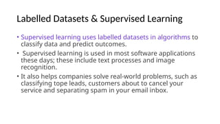 Labelled Datasets & Supervised Learning
• Supervised learning uses labelled datasets in algorithms to
classify data and predict outcomes.
• Supervised learning is used in most software applications
these days; these include text processes and image
recognition.
• It also helps companies solve real-world problems, such as
classifying tope leads, customers about to cancel your
service and separating spam in your email inbox.
 