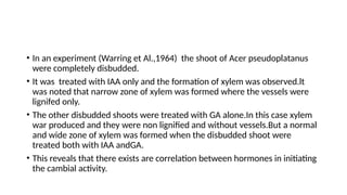 • In an experiment (Warring et Al.,1964) the shoot of Acer pseudoplatanus
were completely disbudded.
• It was treated with IAA only and the formation of xylem was observed.lt
was noted that narrow zone of xylem was formed where the vessels were
lignifed only.
• The other disbudded shoots were treated with GA alone.In this case xylem
war produced and they were non lignified and without vessels.But a normal
and wide zone of xylem was formed when the disbudded shoot were
treated both with IAA andGA.
• This reveals that there exists are correlation between hormones in initiating
the cambial activity.
 