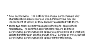 • Axial parenchyma – The distribution of axial parenchyma is very
characteristic in dicotyledonous wood. Parenchyma may like
independent of vessels or they distinctly associated with them.
• These two forms are known as apotracheal and paratracheal
respectively. The common apotracheal forms are 1) diffuse
parenchyma, parenchyma cells appear as a single cells or a small uni
seriate band through out the growth ring.2) banded or metatracheal
parenchyma, parenchyma cells appear concentric bands.
 