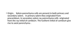 • Origin-. Xylem parenchyma cells are present in both primary and
secondary xylem. In primary xylem they originated from
procambium. In secondary xylem ray parenchyma cells originated
from the ray initial of cambium. The fusiform initial of cambium give
rise to axial parenchyma .
 