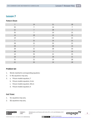 Module 3: Multiplication and Division with Units of 0, 1, 6─9, and Multiples of 10
Date: 8/1/14
© 2014 Common Core, Inc. Somerights reserved. commoncore.org
This work is licensed under a
Creative Commons Attribution-NonCommercial-ShareAlike 3.0 Unported License.
1
Lesson 7 Answer KeyNYS COMMON CORE MATHEMATICS CURRICULUM 3•3
Lesson 7
Pattern Sheet
7 14 21 28
35 7 14 7
21 7 28 7
35 7 14 21
14 28 14 35
14 7 14 21
7 21 14 21
28 21 35 21
28 7 28 14
28 21 28 35
28 35 7 35
14 35 21 35
28 14 28 21
35 21 14 28
21 35 14 28
Problem Set
1. Words matched to corresponding equations
2. k= 48; equations may vary.
3. a. Picture models equation; 7
b. Picture models equation; 4 min
c. Picture models equation; 48 cm
d. Picture models equation; 9
Exit Ticket
1. 42; equations may vary.
2. $8; equations may vary.
 