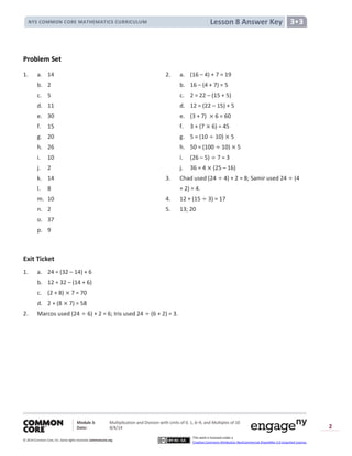 Module 3: Multiplication and Division with Units of 0, 1, 6─9, and Multiples of 10
Date: 8/4/14
© 2014 Common Core, Inc. Somerights reserved. commoncore.org
This work is licensed under a
Creative Commons Attribution-NonCommercial-ShareAlike 3.0 Unported License.
2
Lesson 8 Answer KeyNYS COMMON CORE MATHEMATICS CURRICULUM 3•3
Problem Set
1. a. 14 2. a. (16 – 4) + 7 = 19
b. 2 b. 16 – (4 + 7) = 5
c. 5 c. 2 = 22 – (15 + 5)
d. 11 d. 12 = (22 – 15) + 5
e. 30 e. (3 + 7) 6 = 60
f. 15 f. 3 + (7 6) = 45
g. 20 g. 5 = (10 10) 5
h. 26 h. 50 = (100 10) 5
i. 10 i. (26 – 5) 7 = 3
j. 2 j. 36 = 4 (25 – 16)
k. 14 3. Chad used (24 4) + 2 = 8; Samir used 24 (4
l. 8 + 2) = 4.
m. 10 4. 12 + (15 3) = 17
n. 2 5. 13; 20
o. 37
p. 9
Exit Ticket
1. a. 24 = (32 – 14) + 6
b. 12 = 32 – (14 + 6)
c. (2 + 8) 7 = 70
d. 2 + (8 7) = 58
2. Marcos used (24 6) + 2 = 6; Iris used 24 (6 + 2) = 3.
 