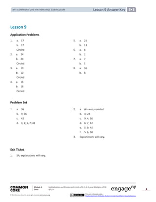 Module 3: Multiplication and Division with Units of 0, 1, 6─9, and Multiples of 10
Date: 8/4/14
© 2014 Common Core, Inc. Somerights reserved. commoncore.org
This work is licensed under a
Creative Commons Attribution-NonCommercial-ShareAlike 3.0 Unported License.
1
Lesson 9 Answer KeyNYS COMMON CORE MATHEMATICS CURRICULUM 3•3
Lesson 9
Application Problems
1. a. 17 5. a. 25
b. 17 b. 13
Circled 6. a. 8
2. a. 24 b. 2
b. 24 7. a. 7
Circled b. 1
3. a. 10 8. a. 36
b. 10 b. 8
Circled
4. a. 16
b. 16
Circled
Problem Set
1. a. 36 2. a. Answer provided.
b. 9; 36 b. 4; 28
c. 42 c. 9, 4; 36
d. 3, 2; 6, 7; 42 d. 6, 7; 42
e. 5, 9; 45
f. 5, 6; 30
3. Explanations will vary.
Exit Ticket
1. 54; explanations will vary.
 