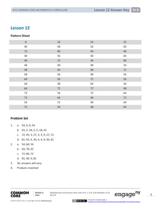 Module 3: Multiplication and Division with Units of 0, 1, 6─9, and Multiples of 10
Date: 8/1/14
© 2014 Common Core, Inc. Somerights reserved. commoncore.org
This work is licensed under a
Creative Commons Attribution-NonCommercial-ShareAlike 3.0 Unported License.
1
Lesson 12 Answer KeyNYS COMMON CORE MATHEMATICS CURRICULUM 3•3
Lesson 12
Pattern Sheet
8 16 24 32
40 48 56 64
72 80 40 48
40 56 40 64
40 72 40 80
48 40 48 56
48 64 48 72
48 56 48 56
64 56 72 56
64 48 64 56
64 72 72 48
72 56 72 64
72 64 48 72
56 72 48 64
72 56 48 64
Problem Set
1. a. 54; 9; 9; 54
b. 63; 2, 18; 2; 2; 18; 63
c. 72; 45; 3, 27; 3; 3, 9; 27; 72
d. 81; 45; 4, 36; 4; 4, 9; 36; 81
2. a. 54; 60; 54
b. 63; 70; 63
c. 72; 80; 72
d. 81; 90, 9; 81
3. 36; answers will vary.
4. Products matched
 