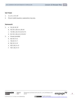 Module 3: Multiplication and Division with Units of 0, 1, 6─9, and Multiples of 10
Date: 8/1/14
© 2014 Common Core, Inc. Somerights reserved. commoncore.org
This work is licensed under a
Creative Commons Attribution-NonCommercial-ShareAlike 3.0 Unported License.
2
Lesson 12 Answer KeyNYS COMMON CORE MATHEMATICS CURRICULUM 3•3
Exit Ticket
1. 6, 1; 9, 1, 9; 9; 54
2. Picture models equation; explanations may vary.
Homework
1. a. 54; 24; 24; 54
b. 63; 35; 4, 28; 4; 4; 28; 63
c. 72; 40; 4, 32; 4; 4, 8; 32; 72
d. 81; 45; 4, 36; 4; 4, 9; 36; 81
2. a. Answer provided
b. 60; 54; 9 6
c. 70; 63; 9 7
d. 80; 72; 9 8
e. 90, 9; 81; 9 9
f. 40, 4; 36; 9 4
 
