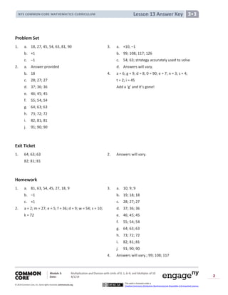 Module 3: Multiplication and Division with Units of 0, 1, 6─9, and Multiples of 10
Date: 8/1/14
© 2014 Common Core, Inc. Somerights reserved. commoncore.org
This work is licensed under a
Creative Commons Attribution-NonCommercial-ShareAlike 3.0 Unported License.
2
Lesson 13 Answer KeyNYS COMMON CORE MATHEMATICS CURRICULUM 3•3
Problem Set
1. a. 18, 27, 45, 54, 63, 81, 90 3. a. +10, –1
b. +1 b. 99; 108; 117; 126
c. –1 c. 54; 63; strategy accurately used to solve
2. a. Answer provided d. Answers will vary.
b. 18 4. a = 6; g = 9; d = 8; 0 = 90; e = 7; n = 3; s = 4;
c. 28; 27; 27 t = 2; i = 45
d. 37; 36; 36 Add a ‘g’ and it’s gone!
e. 46; 45; 45
f. 55; 54; 54
g. 64; 63; 63
h. 73; 72; 72
i. 82; 81; 81
j. 91; 90; 90
Exit Ticket
1. 64; 63; 63 2. Answers will vary.
82; 81; 81
Homework
1. a. 81, 63, 54, 45, 27, 18, 9 3. a. 10; 9; 9
b. –1 b. 19; 18; 18
c. +1 c. 28; 27; 27
2. a = 2; m = 27; e = 5; f = 36; d = 9; w = 54; s = 10; d. 37; 36; 36
k = 72 e. 46; 45; 45
f. 55; 54; 54
g. 64; 63; 63
h. 73; 72; 72
i. 82; 81; 81
j. 91; 90; 90
4. Answers will vary.; 99; 108; 117
 