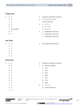 Module 3: Multiplication and Division with Units of 0, 1, 6─9, and Multiples of 10
Date: 8/4/14
© 2014 Common Core, Inc. Somerights reserved. commoncore.org
This work is licensed under a
Creative Commons Attribution-NonCommercial-ShareAlike 3.0 Unported License.
2
Lesson 16 Answer KeyNYS COMMON CORE MATHEMATICS CURRICULUM 3•3
Problem Set
1. a. 6 2. Equations matched to solutions
b. 0 3. 1, 2, 3, 4, 5, 6, 7, 8, 9, n
c. 1 Answers will vary.
d. 1 4. a. n 1 = n
e. 0 b. 6 1 = 6
f. Any number c. 6 1 = 6
g. 4 5. a. Explanations may vary.
h. 3 b. Explanations may vary.
c. Explanations may vary.
Exit Ticket
1. a. 5 2. No; explanations may vary.
b. 1
c. 0
d. 0
e. 9
f. 8
Homework
1. a. 4 2. Equations matched to solutions
b. 0 3. a. Answer provided
c. 5 b. True
d. 0 c. True
e. 1 d. True
f. 0 e. False
g. 0 f. True
h. 0 g. True
i. 1 h. False
j. 1 4. a. n 1 = n
k. 1 b. Answers will vary.
l. 9
 