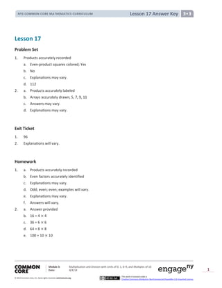 Module 3: Multiplication and Division with Units of 0, 1, 6─9, and Multiples of 10
Date: 8/4/14
© 2014 Common Core, Inc. Somerights reserved. commoncore.org
This work is licensed under a
Creative Commons Attribution-NonCommercial-ShareAlike 3.0 Unported License.
1
Lesson 17 Answer KeyNYS COMMON CORE MATHEMATICS CURRICULUM 3•3
Lesson 17
Problem Set
1. Products accurately recorded
a. Even-product squares colored; Yes
b. No
c. Explanations may vary.
d. 112
2. a. Products accurately labeled
b. Arrays accurately drawn; 5, 7, 9, 11
c. Answers may vary.
d. Explanations may vary.
Exit Ticket
1. 96
2. Explanations will vary.
Homework
1. a. Products accurately recorded
b. Even factors accurately identified
c. Explanations may vary.
d. Odd; even; even; examples will vary.
e. Explanations may vary.
f. Answers will vary.
2. a. Answer provided
b. 16 = 4 4
c. 36 = 6 6
d. 64 = 8 8
e. 100 = 10 10
 