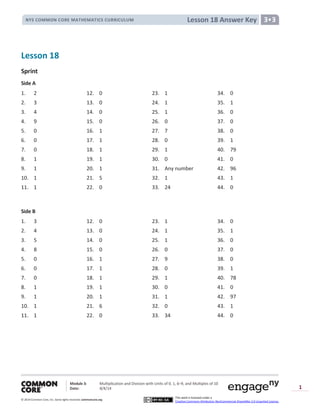 Module 3: Multiplication and Division with Units of 0, 1, 6─9, and Multiples of 10
Date: 8/4/14
© 2014 Common Core, Inc. Somerights reserved. commoncore.org
This work is licensed under a
Creative Commons Attribution-NonCommercial-ShareAlike 3.0 Unported License.
1
Lesson 18 Answer KeyNYS COMMON CORE MATHEMATICS CURRICULUM 3•3
Lesson 18
Sprint
Side A
1. 2 12. 0 23. 1 34. 0
2. 3 13. 0 24. 1 35. 1
3. 4 14. 0 25. 1 36. 0
4. 9 15. 0 26. 0 37. 0
5. 0 16. 1 27. 7 38. 0
6. 0 17. 1 28. 0 39. 1
7. 0 18. 1 29. 1 40. 79
8. 1 19. 1 30. 0 41. 0
9. 1 20. 1 31. Any number 42. 96
10. 1 21. 5 32. 1 43. 1
11. 1 22. 0 33. 24 44. 0
Side B
1. 3 12. 0 23. 1 34. 0
2. 4 13. 0 24. 1 35. 1
3. 5 14. 0 25. 1 36. 0
4. 8 15. 0 26. 0 37. 0
5. 0 16. 1 27. 9 38. 0
6. 0 17. 1 28. 0 39. 1
7. 0 18. 1 29. 1 40. 78
8. 1 19. 1 30. 0 41. 0
9. 1 20. 1 31. 1 42. 97
10. 1 21. 6 32. 0 43. 1
11. 1 22. 0 33. 34 44. 0
 