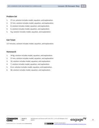 Module 3: Multiplication and Division with Units of 0, 1, 6─9, and Multiples of 10
Date: 8/4/14
© 2014 Common Core, Inc. Somerights reserved. commoncore.org
This work is licensed under a
Creative Commons Attribution-NonCommercial-ShareAlike 3.0 Unported License.
2
Lesson 18 Answer KeyNYS COMMON CORE MATHEMATICS CURRICULUM 3•3
Problem Set
1. 27 cm; solution includes model, equation, and explanation.
2. 57 min; solution includes model, equation, and explanation.
3. 8; solution includes model, equation, and explanation.
4. 6; solution includes model, equation, and explanation.
5. 9 g; solution includes model, equation, and explanation.
Exit Ticket
117 minutes; solution includes model, equation, and explanation.
Homework
1. 34 kg; solution includes model, equation, and explanation.
2. 57 min; solution includes model, equation, and explanation.
3. 33; solution includes model, equation, and explanation.
4. 7; solution includes model, equation, and explanation.
5. 8 cm; solution includes model, equation, and explanation.
6. $8; solution includes model, equation, and explanation.
 