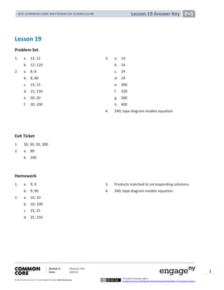 Module X: Module Title
Date: 8/4/14
© 2014 Common Core, Inc. Somerights reserved. commoncore.org
This work is licensed under a
Creative Commons Attribution-NonCommercial-ShareAlike 3.0 Unported License.
1
Lesson 19 Answer KeyNYS COMMON CORE MATHEMATICS CURRICULUM P•5
Lesson 19
Problem Set
1. a. 12; 12 3. a. 14
b. 12; 120 b. 14
2. a. 8; 8 c. 24
b. 8; 80 d. 24
c. 15; 15 e. 300
d. 15; 150 f. 320
e. 20; 20 g. 280
f. 20; 200 h. 400
4. 240; tape diagram models equation.
Exit Ticket
1. 30, 30; 30, 300
2. a. 80
b. 240
Homework
1. a. 9; 9 3. Products matched to corresponding solutions
b. 9; 90 4. 240; tape diagram models equation.
2. a. 10; 10
b. 10; 100
c. 25; 25
d. 25; 250
 
