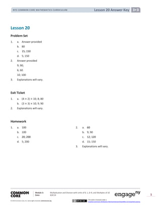 Module 3: Multiplication and Division with Units of 0, 1, 6─9, and Multiples of 10
Date: 8/4/14
© 2014 Common Core, Inc. Somerights reserved. commoncore.org
This work is licensed under a
Creative Commons Attribution-NonCommercial-ShareAlike 3.0 Unported License.
1
Lesson 20 Answer KeyNYS COMMON CORE MATHEMATICS CURRICULUM 3•3
Lesson 20
Problem Set
1. a. Answer provided
b. 80
c. 15; 150
d. 5; 150
2. Answer provided
9; 90;
6; 60
10; 100
3. Explanations will vary.
Exit Ticket
1. a. (4 2) 10; 8; 80
b. (3 3) 10; 9; 90
2. Explanations will vary.
Homework
1. a. 100 2. a. 60
b. 100 b. 9; 90
c. 20; 200 c. 12; 120
d. 5; 200 d. 15; 150
3. Explanations will vary.
 