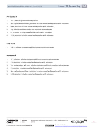 Module 3: Multiplication and Division with Units of 0, 1, 6─9, and Multiples of 10
Date: 8/4/14
© 2014 Common Core, Inc. Somerights reserved. commoncore.org
This work is licensed under a
Creative Commons Attribution-NonCommercial-ShareAlike 3.0 Unported License.
2
Lesson 21 Answer KeyNYS COMMON CORE MATHEMATICS CURRICULUM 3•3
Problem Set
1. 345 s; tape diagram models equation
2. No; explanations will vary; solution includes model and equation with unknown
3. 400¢; solution includes model and equation with unknown
4. 9 g; solution includes model and equation with unknown
5. 41; solution includes model and equation with unknown
6. $126; solution includes model and equation with unknown
Exit Ticket
1. 200 g; solution includes model and equation with unknown
Homework
1. 375 minutes; solution includes model and equation with unknown
2. 210; solution includes model and equation with unknown
3. Yes; explanations will vary; solution includes model and equation with unknown
4. 23; solution includes model and equation with unknown
5. No; explanations will vary; solution includes model and equation with unknown
6. $450; solution includes model and equation with unknown
 