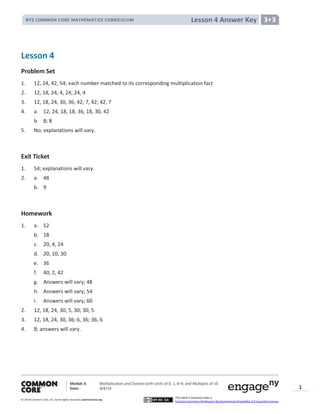 Module 3: Multiplication and Division with Units of 0, 1, 6─9, and Multiples of 10
Date: 8/4/14
© 2014 Common Core, Inc. Somerights reserved. commoncore.org
This work is licensed under a
Creative Commons Attribution-NonCommercial-ShareAlike 3.0 Unported License.
1
Lesson 4 Answer KeyNYS COMMON CORE MATHEMATICS CURRICULUM 3•3
Lesson 4
Problem Set
1. 12, 24, 42, 54; each number matched to its corresponding multiplication fact
2. 12, 18, 24; 4, 24; 24, 4
3. 12, 18, 24, 30, 36, 42; 7, 42; 42, 7
4. a. 12, 24, 18, 18, 36, 18, 30, 42
b. 8; 8
5. No; explanations will vary.
Exit Ticket
1. 54; explanations will vary.
2. a. 48
b. 9
Homework
1. a. 12
b. 18
c. 20, 4, 24
d. 20, 10, 30
e. 36
f. 40, 2, 42
g. Answers will vary; 48
h. Answers will vary; 54
i. Answers will vary; 60
2. 12, 18, 24, 30; 5, 30; 30, 5
3. 12, 18, 24, 30, 36; 6, 36; 36, 6
4. 8; answers will vary.
 