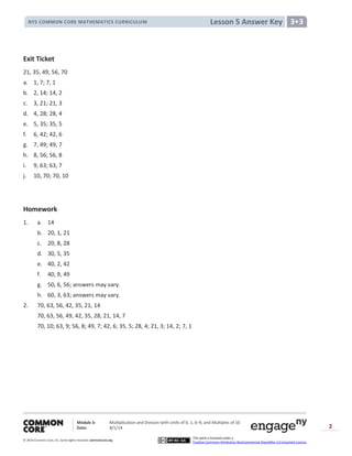 Module 3: Multiplication and Division with Units of 0, 1, 6─9, and Multiples of 10
Date: 8/1/14
© 2014 Common Core, Inc. Somerights reserved. commoncore.org
This work is licensed under a
Creative Commons Attribution-NonCommercial-ShareAlike 3.0 Unported License.
2
Lesson 5 Answer KeyNYS COMMON CORE MATHEMATICS CURRICULUM 3•3
Exit Ticket
21, 35, 49, 56, 70
a. 1, 7; 7, 1
b. 2, 14; 14, 2
c. 3, 21; 21, 3
d. 4, 28; 28, 4
e. 5, 35; 35, 5
f. 6, 42; 42, 6
g. 7, 49; 49, 7
h. 8, 56; 56, 8
i. 9, 63; 63, 7
j. 10, 70; 70, 10
Homework
1. a. 14
b. 20, 1, 21
c. 20, 8, 28
d. 30, 5, 35
e. 40, 2, 42
f. 40, 9, 49
g. 50, 6, 56; answers may vary.
h. 60, 3, 63; answers may vary.
2. 70, 63, 56, 42, 35, 21, 14
70, 63, 56, 49, 42, 35, 28, 21, 14, 7
70, 10; 63, 9; 56, 8; 49, 7; 42, 6; 35, 5; 28, 4; 21, 3; 14, 2; 7, 1
 