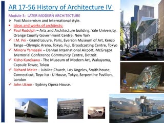 AR 17-56 History of Architecture IV
Module 3: LATER MODERN ARCHITECTURE
 Post Modernism and International style.
 Ideas and works of architects:
 Paul Rudolph – Arts and Architecture building, Yale University,
Orange County Government Centre, New York
 I.M. Pei - Grand Louvre, Paris, Everson Museum of Art, Kenzo
Tange –Olympic Arena, Tokyo, Fuji, Broadcasting Centre, Tokyo
 Minoru Yamasaki – Dahran International Airport, McGregor
Memorial Conference Community Centre, Detroit
 Kisho Kurokawa - The Museum of Modern Art, Wakayama,
Capsule Tower, Tokyo
 Richard Meier – Jubilee Church, Los Angeles, Smith house,
Connecticut, Toyo Ito - U House, Tokyo, Serpentine Pavilion,
London
 John Utzon - Sydney Opera House.
 