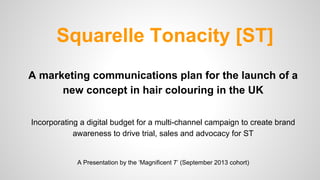Squarelle Tonacity [ST]
A marketing communications plan for the launch of a
new concept in hair colouring in the UK
Incorporating a digital budget for a multi-channel campaign to create brand
awareness to drive trial, sales and advocacy for ST

A Presentation by the ‘Magnificent 7’ (September 2013 cohort)

 