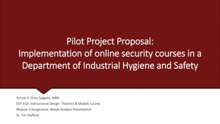 Pilot Project Proposal:
Implementation of online security courses in a
Department of Industrial Hygiene and Safety
Yonuel A. Ortiz-Salgado, MBA
EDT 610: Instructional Design: Theories & Models Course
Module 3 Assignment: Needs Analysis Presentation
Dr. Tim Stafford
 