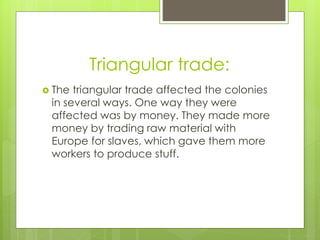 Triangular trade:
 The triangular trade affected the colonies
in several ways. One way they were
affected was by money. They made more
money by trading raw material with
Europe for slaves, which gave them more
workers to produce stuff.
 