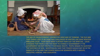 THE AGE OF ENLIGHTENMENT USHERED IN A NEW WAY OF THINKING. THE OLD WAY
THAT THINGS USED TO BE DONE WAS CHALLENGED BY WRITERS LIKE ISAAC NEWTON
AND JOHN LOCKE. THEIR IDEAS WENT FURTHER THAN JUST THE SPIRITUAL. LOCKE
EVEN SAID THAT PEOPLE HAD THE RIGHT TO CHANGE A GOVERNMENT IF THE
GOVERNMENT DID NOT PROTECT THEIR BASIC RIGHTS. PEOPLE BEGAN TO QUESTION
THE EXISTENCE OF GOD. MONTESQUIEU SAID THAT POWER SHOULD NOT BE IN THE
HANDS OF A FEW AND THAT POWER SHOULD BE SEPARATED INTO 3 GROUPS,
EXECUTIVE, JUDICIAL, AND LEGISLATIVE.
 