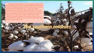 • The Age of Awakening was a major rebellion against the
strict teaching of the church. The new faiths that came out of
the Age of Awakening were much more democratic. No one
denomination dominated an area. There was greater
equality and more tolerance about differences. More and
more new Protestant denominations were formed. During
this time people saw themselves as being more capable of
taking care of themselves. Another effect of the Great
Awakening was the growth of the notion of state rule as a
contract with the people This was the first major event that
all the colonies could share.
 