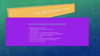 Colonies: Massachusetts, Connecticut, Rhode Island, New Hampshire
Important attributes/characteristics:
l. The people in these colonies came primarily for
religious freedom.
2. They made their own clothes and grew their own food.
3. Massachusetts was the major New England port for shipbuilding.
4. Life expectancy was greater than in England.
5. Literacy rates were high
6. Rock soil which made large skill farming almost impossible
7. First written constitution in the western hemisphere
8. Came mostly in family groups
 