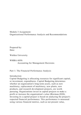 Module 3 Assignment:
Organizational Performance Analysis and Recommendations
Prepared by:
Date:
Walden University
WMBA 6050:
Accounting for Management Decisions
Part 1: The Financial Performance Analysis
Introduction
Capital Budgeting is allocating resources for significant capital,
or investment, expenditures. Capital Budgeting determines
whether an organization's long-term assets, such as new
machinery, replacement of machinery, new plants, new
products, and research development projects, are worth
pursuing. Organizations invest in capital projects to make a
profit or increase the organization's value (Bierman,2020).
Investing in a capital project is based on analyzing the project's
expected financial performance. This performance is measured
using various financial metrics, such as net present value,
 