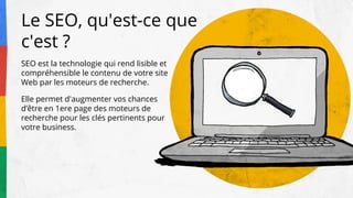 SEO est la technologie qui rend lisible et
compréhensible le contenu de votre site
Web par les moteurs de recherche.
Elle permet d'augmenter vos chances
d’être en 1ere page des moteurs de
recherche pour les clés pertinents pour
votre business.
Le SEO, qu'est-ce que
c'est ?
 