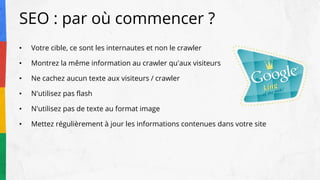 SEO : par où commencer ?
• Votre cible, ce sont les internautes et non le crawler
• Montrez la même information au crawler qu'aux visiteurs
• Ne cachez aucun texte aux visiteurs / crawler
• N'utilisez pas flash
• N'utilisez pas de texte au format image
• Mettez régulièrement à jour les informations contenues dans votre site
 