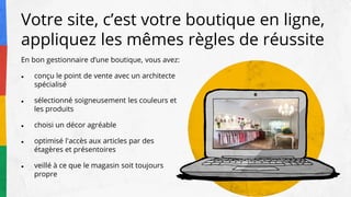 En bon gestionnaire d’une boutique, vous avez:
● conçu le point de vente avec un architecte
spécialisé
● sélectionné soigneusement les couleurs et
les produits
● choisi un décor agréable
● optimisé l'accès aux articles par des
étagères et présentoires
● veillé à ce que le magasin soit toujours
propre
Votre site, c’est votre boutique en ligne,
appliquez les mêmes règles de réussite
 