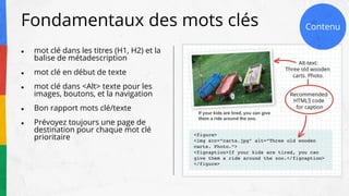 Fondamentaux des mots clés
● mot clé dans les titres (H1, H2) et la
balise de métadescription
● mot clé en début de texte
● mot clé dans <Alt> texte pour les
images, boutons, et la navigation
● Bon rapport mots clé/texte
● Prévoyez toujours une page de
destination pour chaque mot clé
prioritaire
Contenu
 