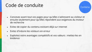 Code de conduite
● Concevez avant tout vos pages pour qu'elles s'adressent au visiteur et
ensuite seulement pour qu'elles répondent aux exigences du moteur
de recherche
● Evitez de copier du contenu existant déjà sur internet
● Evitez d'induire les visiteurs en erreur
● Exploitez votre avantages compétitifs et vos valeurs : mettez-les en
évidence
ContenuContenu
 