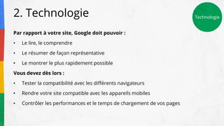 2. Technologie
Par rapport à votre site, Google doit pouvoir :
• Le lire, le comprendre
• Le résumer de façon représentative
• Le montrer le plus rapidement possible
Vous devez dès lors :
• Tester la compatibilité avec les différents navigateurs
• Rendre votre site compatible avec les appareils mobiles
• Contrôler les performances et le temps de chargement de vos pages
Technologie
 