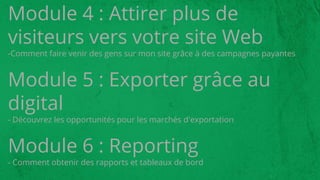 Module 4 : Attirer plus de
visiteurs vers votre site Web
-Comment faire venir des gens sur mon site grâce à des campagnes payantes
Module 5 : Exporter grâce au
digital
- Découvrez les opportunités pour les marchés d'exportation
Module 6 : Reporting
- Comment obtenir des rapports et tableaux de bord
 