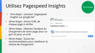 Utilisez Pagespeed Insights Technologie
• 1ère étape : saisissez “pagespeed
insights sur google.be”
• 2ème étape : entrez l’URL de
chaque page à vérifier
• 3ème étape : Obtenez l’analyse du
chargement de votre page pour un
gsm et pour un ordi
• 4ème étape : Suivez les
recommandation pour améliorer la
vitesse de chargement
 