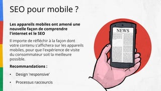 SEO pour mobile ?
Les appareils mobiles ont amené une
nouvelle façon de comprendre
l'internet et le SEO
Il importe de réfléchir à la façon dont
votre contenu s'affichera sur les appareils
mobiles, pour que l'expérience de visite
du consommateur soit la meilleure
possible.
Recommandations :
• Design 'responsive'
• Processus raccourcis
 