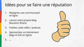 Idées pour se faire une réputation
1. Rejoignez une communauté
en ligne
2. Lancez votre propre blog
(boutons Share)
3. Publiez un(e) vidéo / podcast
4. Sponsorisez un événement
(logo et link en ligne)
5. …
 