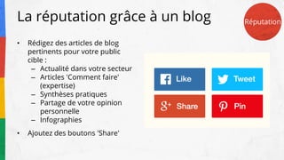 La réputation grâce à un blog
• Rédigez des articles de blog
pertinents pour votre public
cible :
– Actualité dans votre secteur
– Articles 'Comment faire'
(expertise)
– Synthèses pratiques
– Partage de votre opinion
personnelle
– Infographies
• Ajoutez des boutons 'Share'
Réputation
 