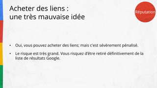 Acheter des liens :
une très mauvaise idée
• Oui, vous pouvez acheter des liens; mais c'est sévèrement pénalisé.
• Le risque est très grand. Vous risquez d’être retiré définitivement de la
liste de résultats Google.
Réputation
 