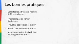 Les bonnes pratiques
• Collectez les adresses e-mail de
différentes façons
• N'achetez pas de fichier
d'adresses
• N'oubliez pas l'option 'opt-out'
• Insérez des liens dans l' e-mail
• Mentionnez votre site Web dans
votre signature d'e-mail
 