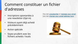 Comment constituer un fichier
d'adresses
• Inscriptions spontanées à
une newsletter (Opt-in)
• Visiteurs ayant déjà acheté
précédemment
• Action spéciale
• Soyez prudent avec les
fichiers achetés / loués
 