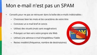 Mon e-mail n'est pas un SPAM
• Conseils pour ne pas se retrouver dans la boîte des e-mails indésirables :
– Choisissez bien les mots et les caractères de votre titre
– Concevez un e-mail bref et concis
– Utilisez des visuels (mais sans exagération)
– Prévoyez un lien vers votre propre site Web
– Utilisez une adresse e-mail d'expéditeur fiable
– Restez modéré (fréquence, nombre de destinataires)
 