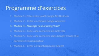 Programme d'exercices
1. Module 1– Créez votre profil Google My Business
2. Module 2 – Créez un compte Google Analytics
3. Module 3 – Stratégie de marketing ‘Push’
4. Module 4 – Faites une recherche de mots clés
5. Module 5 – Faites une recherche dans Google Trends et le
Baromètre Consommateur
6. Module 6 – Créez un Dashboard avec des KPI
 