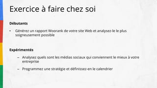 Exercice à faire chez soi
Débutants
• Générez un rapport Woorank de votre site Web et analysez-le le plus
soigneusement possible
Expérimentés
– Analysez quels sont les médias sociaux qui conviennent le mieux à votre
entreprise
– Programmez une stratégie et définissez-en le calendrier
 