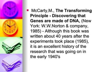     McCarty,M., The Transforming
    Principle - Discovering that
    Genes are made of DNA, (New
    York: W.W.Norton & company,
    1985) - Although this book was
    written about 40 years after the
    experiments took place (1985),
    it is an excellent history of the
    research that was going on in
    the early 1940's
 