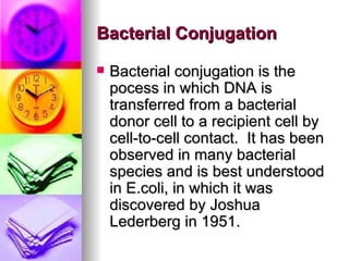 Bacterial Conjugation

   Bacterial conjugation is the
    pocess in which DNA is
    transferred from a bacterial
    donor cell to a recipient cell by
    cell-to-cell contact. It has been
    observed in many bacterial
    species and is best understood
    in E.coli, in which it was
    discovered by Joshua
    Lederberg in 1951.
 